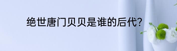 绝世唐门贝贝是谁的后代？