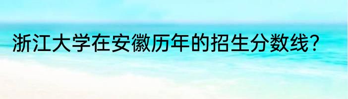 浙江大学在安徽历年的招生分数线？