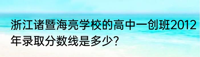 浙江诸暨海亮学校的高中一创班2012年录取分数线是多少？