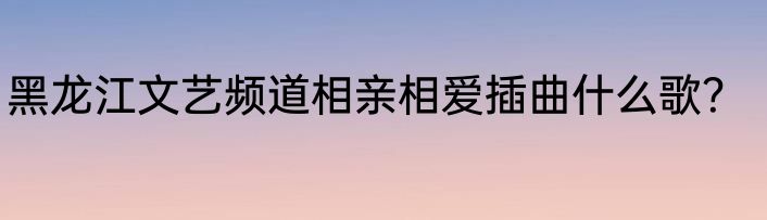 黑龙江文艺频道相亲相爱插曲什么歌？