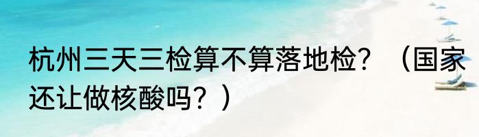杭州三天三检算不算落地检？（国家还让做核酸吗？）
