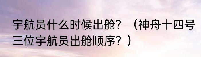 宇航员什么时候出舱？（神舟十四号三位宇航员出舱顺序？）