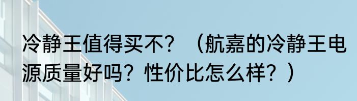 冷静王值得买不？（航嘉的冷静王电源质量好吗？性价比怎么样？）