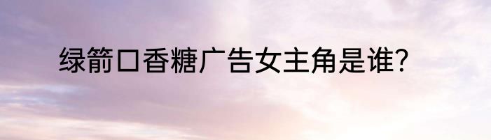 绿箭口香糖广告女主角是谁？