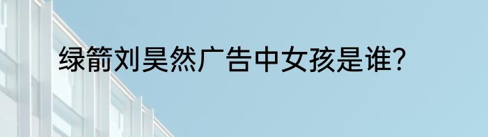 绿箭刘昊然广告中女孩是谁？