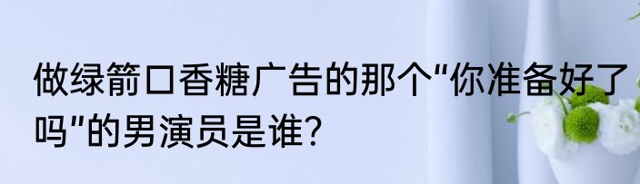 做绿箭口香糖广告的那个“你准备好了吗”的男演员是谁？