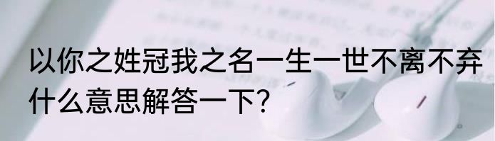 以你之姓冠我之名一生一世不离不弃什么意思解答一下？