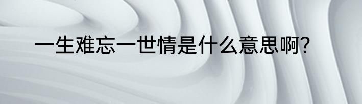 一生难忘一世情是什么意思啊？