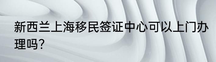新西兰上海移民签证中心可以上门办理吗？