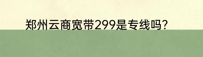 郑州云商宽带299是专线吗？