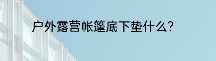 户外露营帐篷底下垫什么？