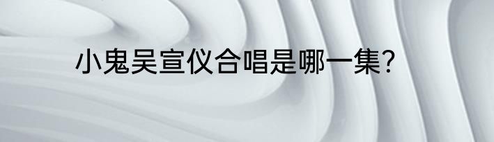 小鬼吴宣仪合唱是哪一集？