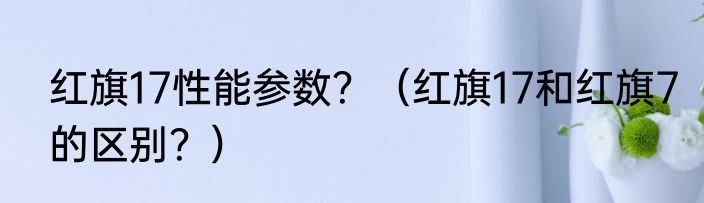 红旗17性能参数？（红旗17和红旗7的区别？）