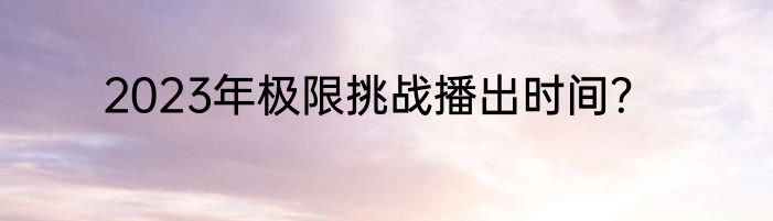 2023年极限挑战播出时间？
