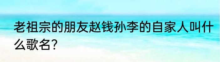 老祖宗的朋友赵钱孙李的自家人叫什么歌名？