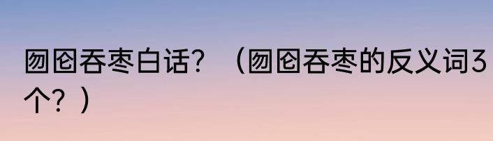 囫囵吞枣白话？（囫囵吞枣的反义词3个？）