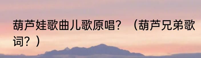 葫芦娃歌曲儿歌原唱？（葫芦兄弟歌词？）