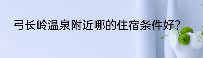 弓长岭温泉附近哪的住宿条件好？