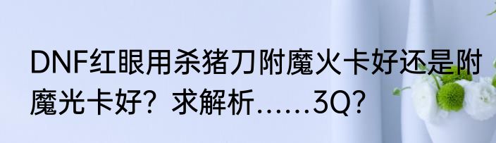 DNF红眼用杀猪刀附魔火卡好还是附魔光卡好？求解析……3Q？