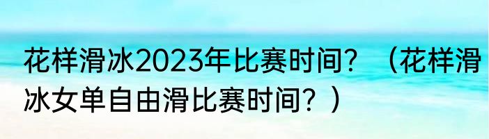 花样滑冰2023年比赛时间？（花样滑冰女单自由滑比赛时间？）