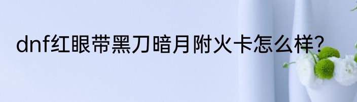 dnf红眼带黑刀暗月附火卡怎么样？