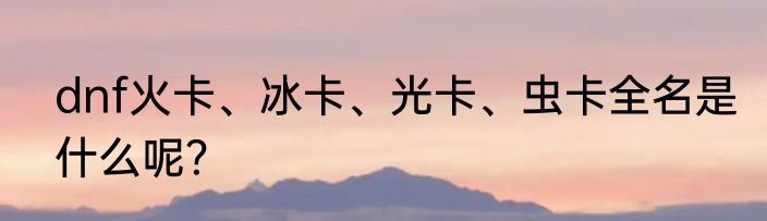 dnf火卡、冰卡、光卡、虫卡全名是什么呢？