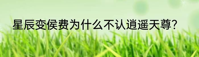 星辰变侯费为什么不认逍遥天尊？