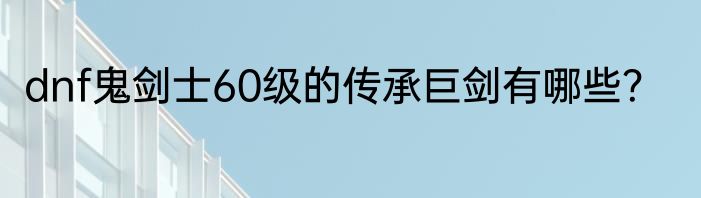 dnf鬼剑士60级的传承巨剑有哪些？
