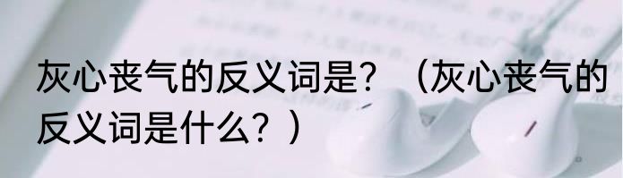 灰心丧气的反义词是？（灰心丧气的反义词是什么？）