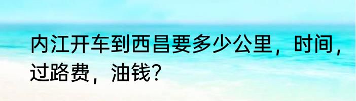 内江开车到西昌要多少公里，时间，过路费，油钱？