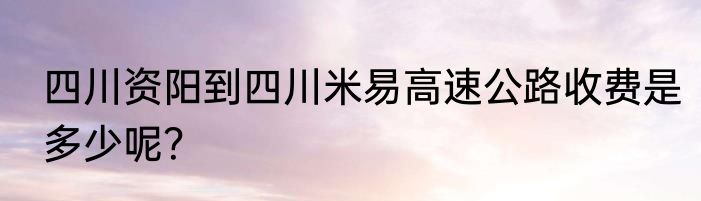 四川资阳到四川米易高速公路收费是多少呢？