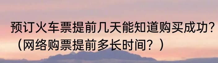 预订火车票提前几天能知道购买成功？（网络购票提前多长时间？）