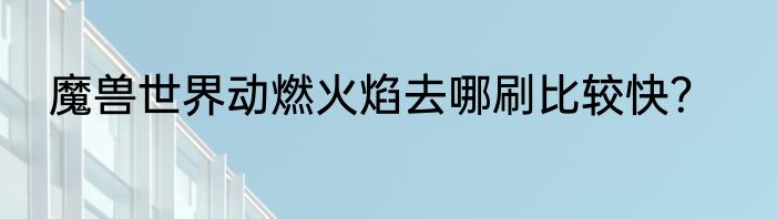 魔兽世界动燃火焰去哪刷比较快？