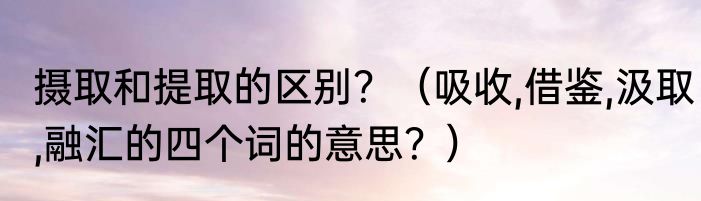 摄取和提取的区别？（吸收,借鉴,汲取,融汇的四个词的意思？）