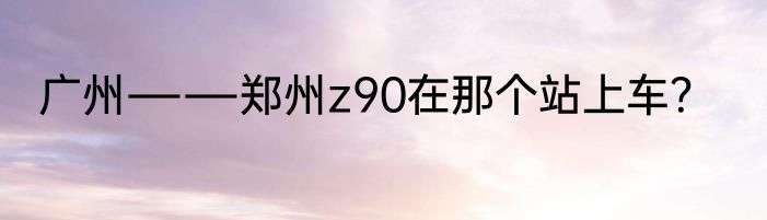 广州――郑州z90在那个站上车？
