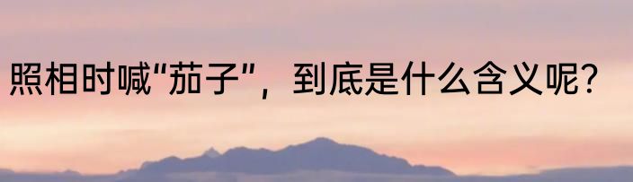 照相时喊“茄子”，到底是什么含义呢？