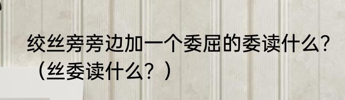 绞丝旁旁边加一个委屈的委读什么？（丝委读什么？）