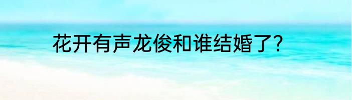 花开有声龙俊和谁结婚了？