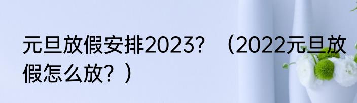 元旦放假安排2023？（2022元旦放假怎么放？）