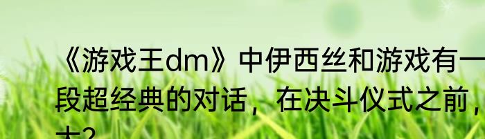 《游戏王dm》中伊西丝和游戏有一段超经典的对话，在决斗仪式之前，大？
