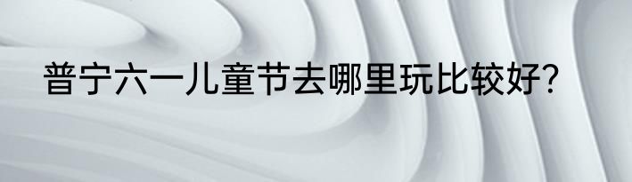 普宁六一儿童节去哪里玩比较好？