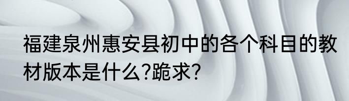 福建泉州惠安县初中的各个科目的教材版本是什么?跪求？