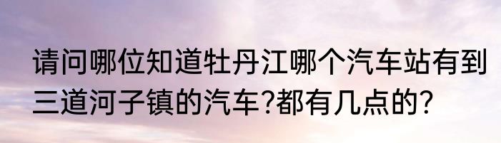 请问哪位知道牡丹江哪个汽车站有到三道河子镇的汽车?都有几点的？