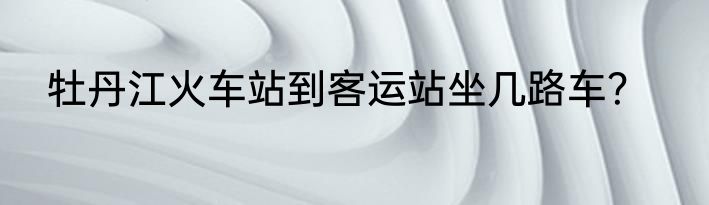牡丹江火车站到客运站坐几路车？