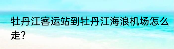 牡丹江客运站到牡丹江海浪机场怎么走？