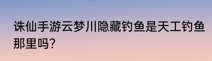 诛仙手游云梦川隐藏钓鱼是天工钓鱼那里吗？