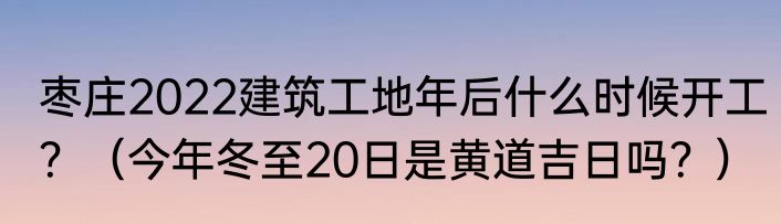 枣庄2022建筑工地年后什么时候开工？（今年冬至20日是黄道吉日吗？）