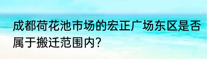 成都荷花池市场的宏正广场东区是否属于搬迁范围内？