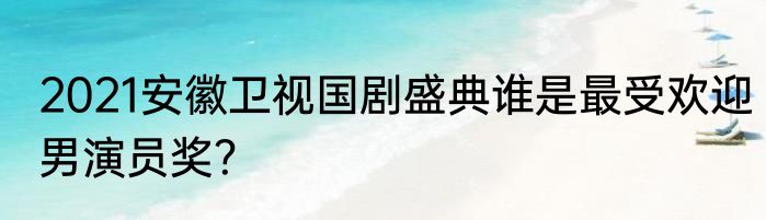 2021安徽卫视国剧盛典谁是最受欢迎男演员奖？