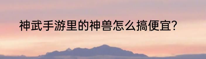 神武手游里的神兽怎么搞便宜？
